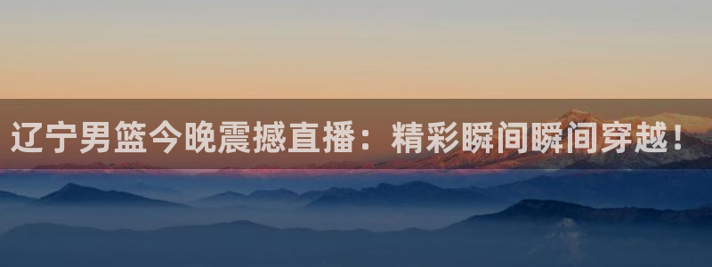 劲爆体育直播免费观看直播间：辽宁男篮今晚震撼直播：精彩瞬间瞬间穿越！